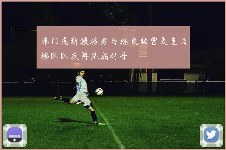 津门虎新援格劳与林良铭曾是皇马梯队队友再见成对手