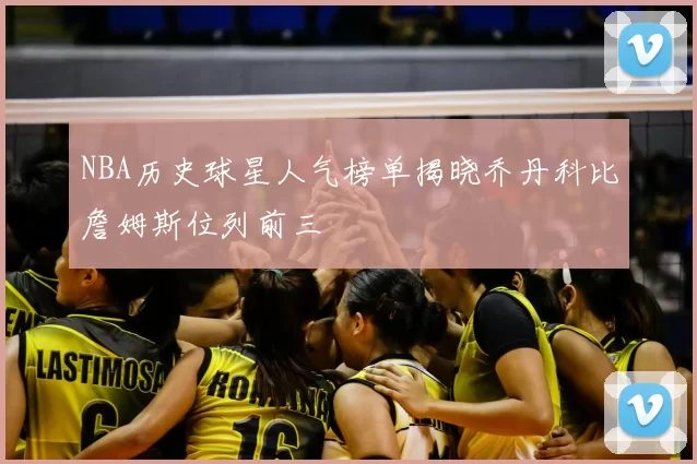 NBA历史球星人气榜单揭晓乔丹科比詹姆斯位列前三