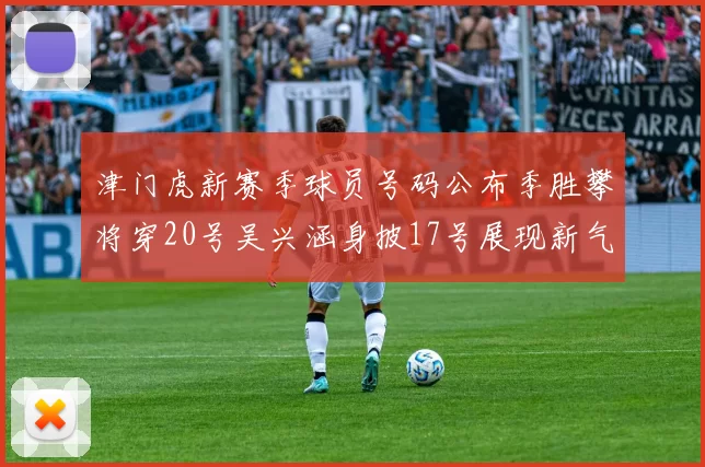 津门虎新赛季球员号码公布季胜攀将穿20号吴兴涵身披17号展现新气象