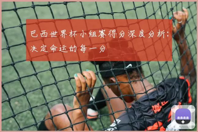 巴西世界杯小组赛得分深度分析:决定命运的每一分