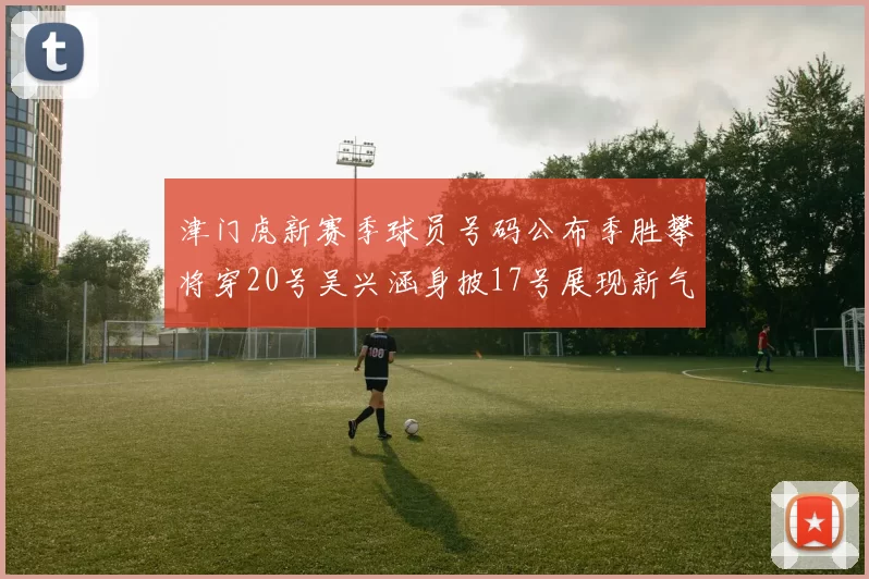 津门虎新赛季球员号码公布季胜攀将穿20号吴兴涵身披17号展现新气象
