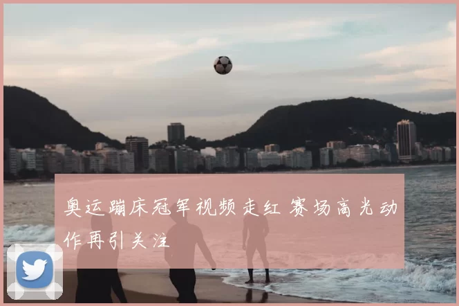 奥运蹦床冠军视频走红 赛场高光动作再引关注
