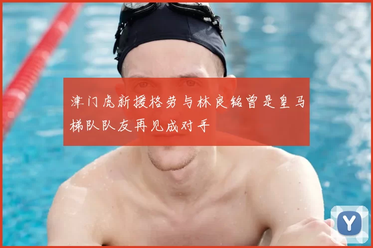津门虎新援格劳与林良铭曾是皇马梯队队友再见成对手