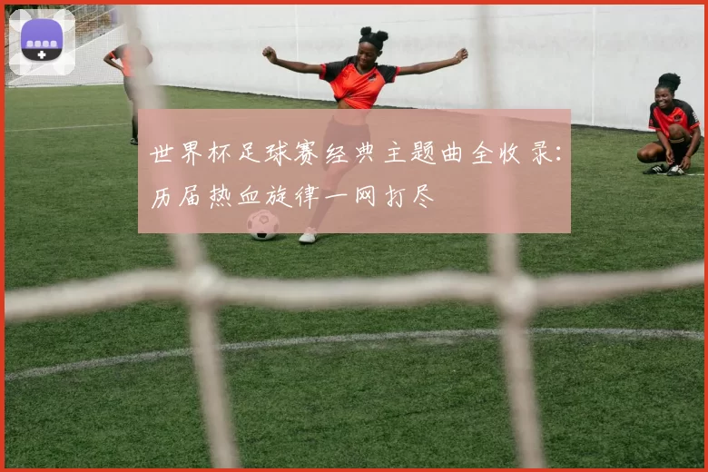 世界杯足球赛经典主题曲全收录：历届热血旋律一网打尽
