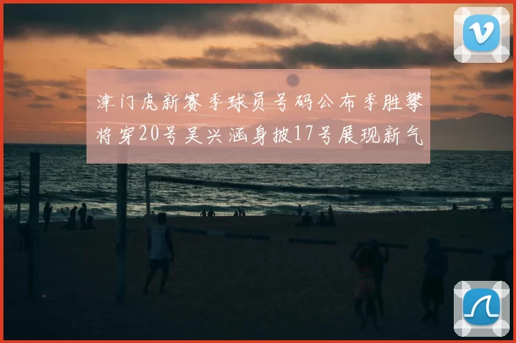 津门虎新赛季球员号码公布季胜攀将穿20号吴兴涵身披17号展现新气象