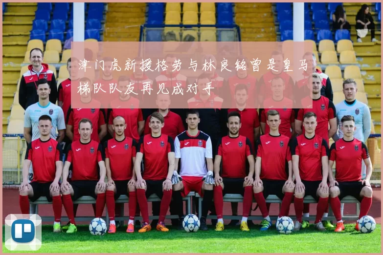 津门虎新援格劳与林良铭曾是皇马梯队队友再见成对手
