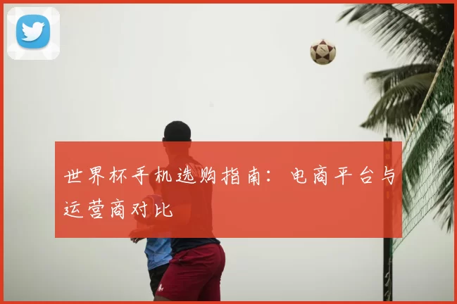 世界杯手机选购指南：电商平台与运营商对比
