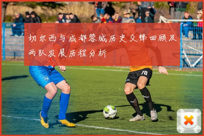 切尔西与成都蓉城历史交锋回顾及两队发展历程分析