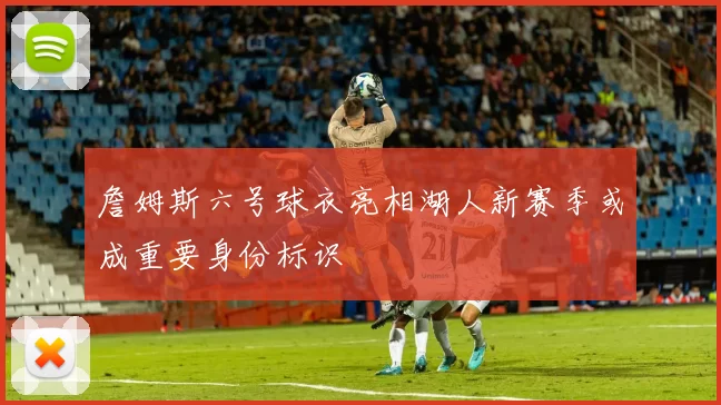 詹姆斯六号球衣亮相湖人新赛季或成重要身份标识