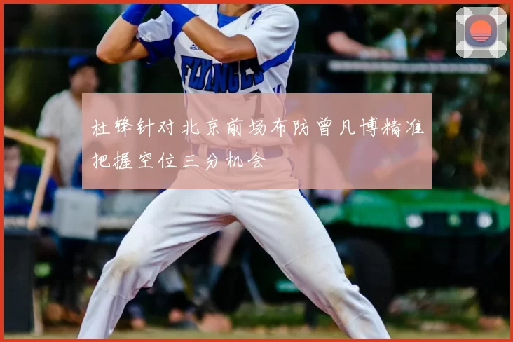 杜锋针对北京前场布防曾凡博精准把握空位三分机会