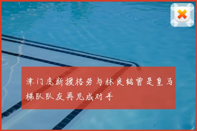 津门虎新援格劳与林良铭曾是皇马梯队队友再见成对手