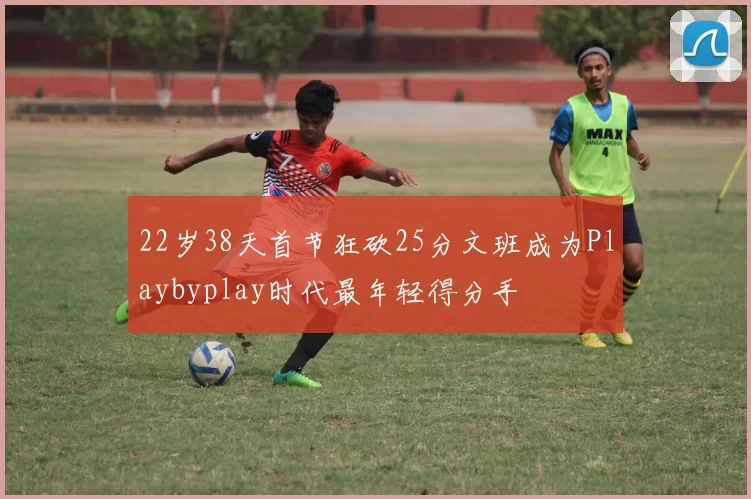 22岁38天首节狂砍25分文班成为Playbyplay时代最年轻得分手