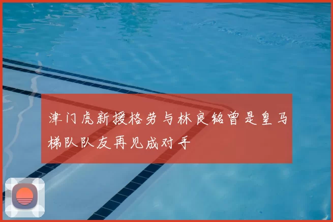 津门虎新援格劳与林良铭曾是皇马梯队队友再见成对手