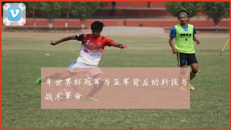 年世界杯冠军与亚军背后的科技与战术革命