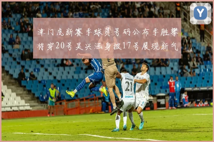 津门虎新赛季球员号码公布季胜攀将穿20号吴兴涵身披17号展现新气象
