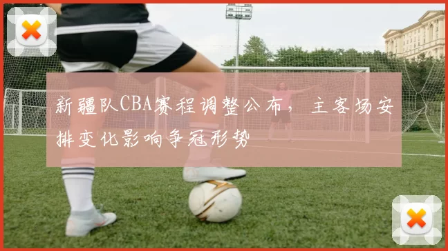 新疆队CBA赛程调整公布，主客场安排变化影响争冠形势
