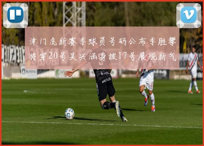 津门虎新赛季球员号码公布季胜攀将穿20号吴兴涵身披17号展现新气象