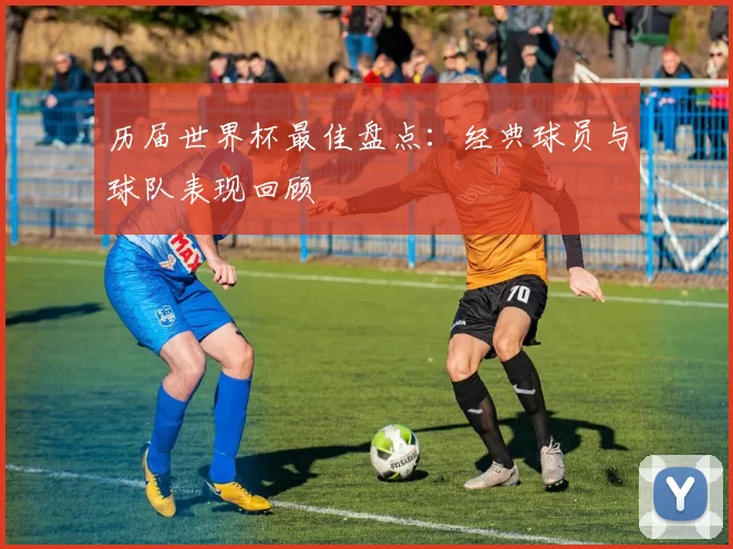 历届世界杯最佳盘点:经典球员与球队表现回顾