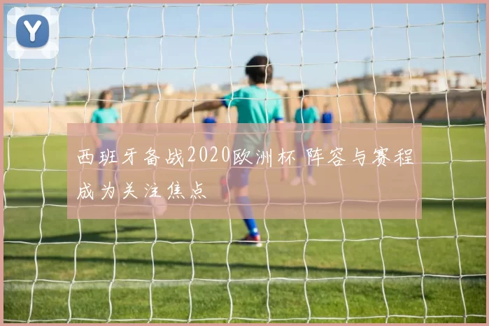 西班牙备战2020欧洲杯 阵容与赛程成为关注焦点