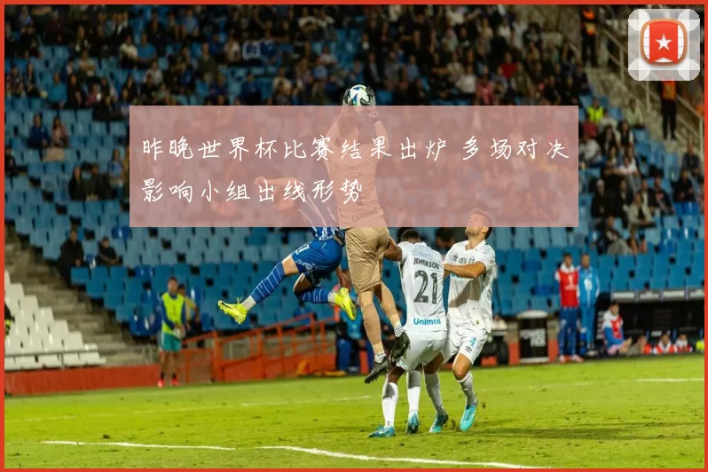 昨晚世界杯比赛结果出炉 多场对决影响小组出线形势