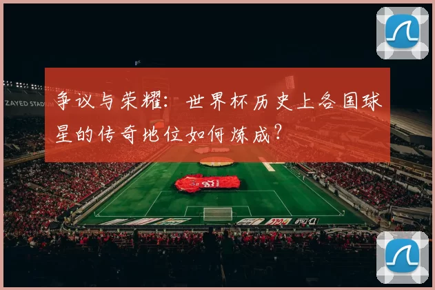 争议与荣耀:世界杯历史上各国球星的传奇地位如何炼成?