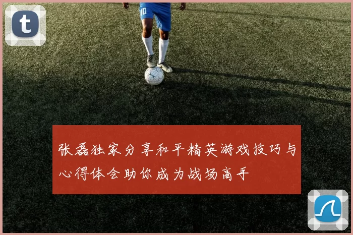 张磊独家分享和平精英游戏技巧与心得体会助你成为战场高手