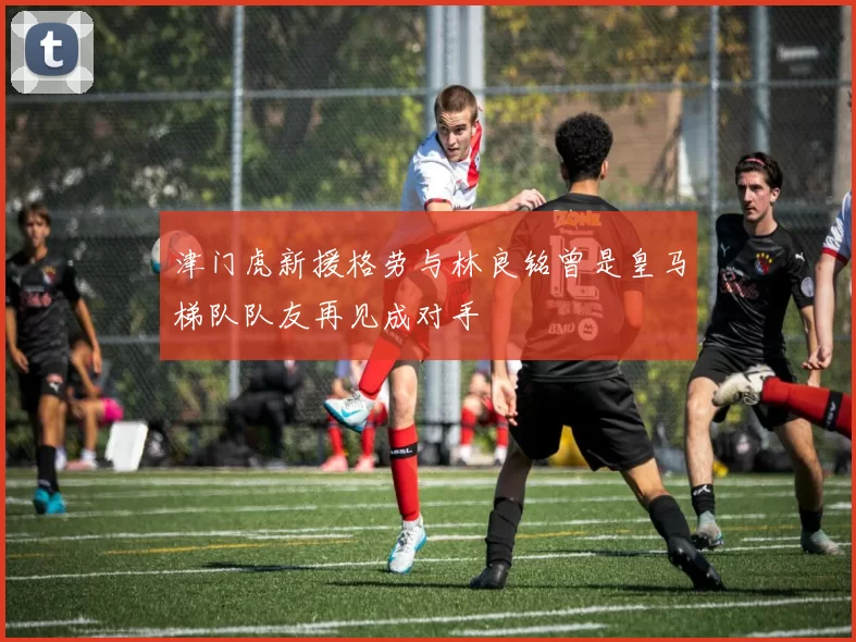 津门虎新援格劳与林良铭曾是皇马梯队队友再见成对手